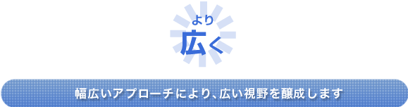 ＜より広く＞幅広いアプローチにより、広い視野を醸成します