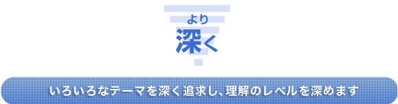 ＜より深く＞いろいろなテーマを深く追求し、理解のレベルを深めます