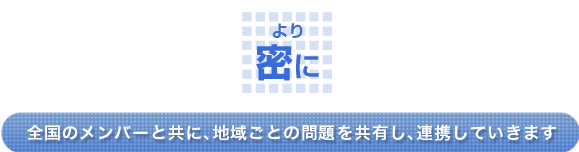 ＜より密に＞全国のメンバーと共に、地域ごとの問題を共有し、連携していきます