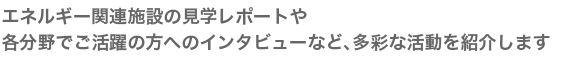 エネルギー関連施設の見学レポートや各分野でご活躍の方へのインタビューなど、多彩な活動を紹介します