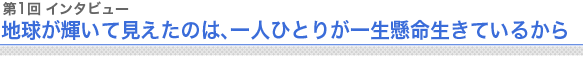 第1回 インタビュー 地球が輝いて見えたのは、一人ひとりが一生懸命生きているから