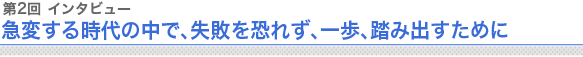 第2回 インタビュー 急変する時代の中で、失敗を恐れず、一歩、踏み出すために