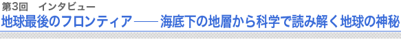 第3回 インタビュー 地球最後のフロンティア ── 海底下の地層から科学で読み解く地球の神秘