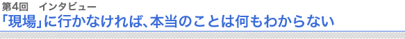 第4回 インタビュー 「現場」に行かなければ、本当のことは何もわからない