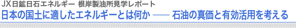 JX日鉱日石エネルギー 根岸製油所見学レポート
日本の国土に適したエネルギーとは何か ── 石油の真価と有効活用を考える
