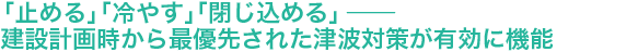 「止める」「冷やす」「閉じ込める」 ── 建設計画時から最優先された津波対策が有効に機能