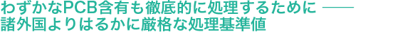 わずかなPCB含有も徹底的に処理するために ── 諸外国よりはるかに厳格な処理基準値