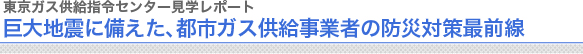東京ガス供給指令センター見学レポート
巨大地震に備えた、都市ガス供給事業者の防災対策最前線
