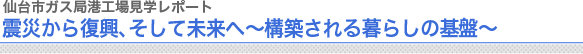 仙台市ガス局港工場見学レポート
震災からの復興、そして未来へ 〜構築される暮らしの基盤〜
