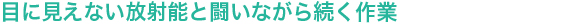 目に見えない放射能と闘いながら続く作業