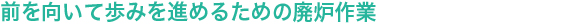 前を向いて歩みを進めるための廃炉作業