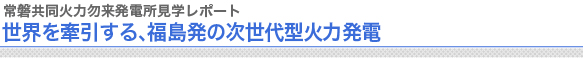 常磐共同火力勿来発電所見学レポート
世界を牽引する、福島発の次世代型火力発電
