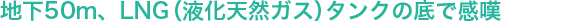 地下52m、LNG（液化天然ガス）タンクの底で感嘆