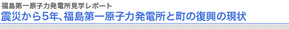 福島第一原子力発電所見学レポート
震災から5年、福島第一原子力発電所と町の復興の現状
