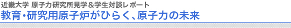 近畿大学 原子力研究所見学＆学生対談レポート
教育・研究用原子炉がひらく、原子力の未来

