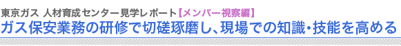 東京ガス 人材育成センター見学レポート【メンバー視察編】
ガス保安業務の研修で切磋琢磨し、現場での知識・技能を高める

