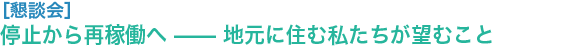 “懇談会
停止から再稼働へ —— 地元に住む私たちが望むこと