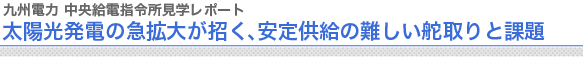 九州電力 中央給電指令所見学レポート
太陽光発電の急拡大が招く、安定供給の難しい舵取りと課題

