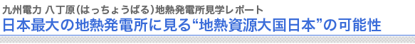 九州電力 八丁原（はっちょうばる）地熱発電所見学レポート
日本最大の地熱発電所に見る“地熱資源大国日本”の可能性

