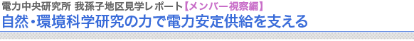 電力中央研究所　我孫子地区見学レポート【メンバー視察編】
自然・環境科学研究の力で電力安定供給を支える

