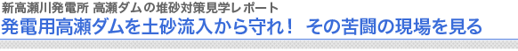 新高瀬川発電所 高瀬ダムの堆砂対策　見学レポート
発電用高瀬ダムを土砂流入から守れ！ その苦闘の現場を見る
