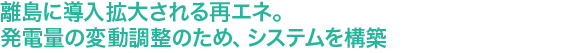 “離島に導入拡大される再エネ。発電量の変動調整のため、システムを構築