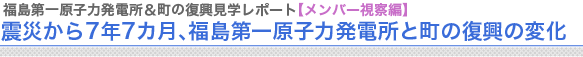 福島第一原子力発電＆町の復興見学レポート【メンバー視察編】
震災から7年7カ月、福島第一原子力発電所と町の復興の変化
