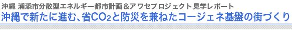 沖縄 浦添市分散型エネルギー都市計画＆アワセプロジェクト見学レポート
沖縄で新たに進む、省CO2と防災を兼ねたコージェネ基盤の街づくり

