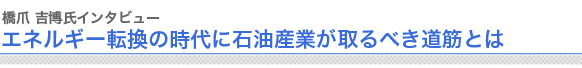 橋爪吉博氏インタビュー
エネルギー転換の時代に石油産業が取るべき道筋とは
