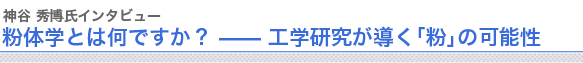 神谷秀博氏インタビュー粉体学とは何ですか？ —— 工学研究が導く「粉」の可能性　
