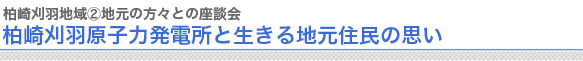 柏崎刈羽地域②地元の方々との座談会
柏崎刈羽原子力発電所と生きる地元住民の思い　
