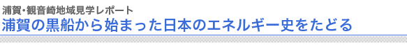 浦賀・観音崎地域見学レポート
浦賀の黒船から始まった日本のエネルギー史をたどる
　
