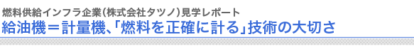 燃料供給インフラ企業（株式会社タツノ）見学レポート
給油機＝計量機、「燃料を正確に計る」技術の大切さ
　
