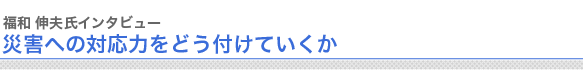 福和 伸夫氏インタビュー
災害への対応力をどう付けていくか
　

