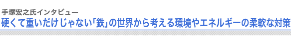 手塚宏之氏インタビュー
硬くて重いだけじゃない「鉄」の世界から考える環境やエネルギーの柔軟な対策
