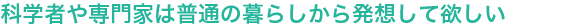 科学者や専門家は普通の暮らしから発想して欲しい

