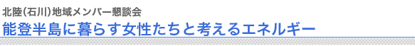 北陸（石川）地域メンバー懇談会
能登半島に暮らす女性たちと考えるエネルギー　
