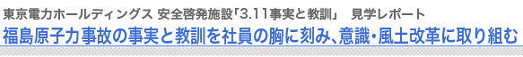 東京電力 安全啓発施設「3.11事実と教訓」　見学レポート
福島原子力事故の事実と教訓を社員の胸に刻み、意識・風土改革に取り組む

