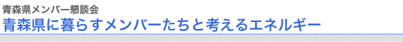 青森県メンバー懇談会
青森県に暮らすメンバーたちと考えるエネルギー

