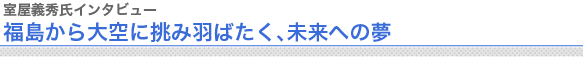 室屋義秀氏インタビュー
福島から大空に挑み羽ばたく、未来への夢

