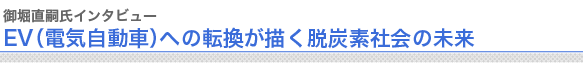 御堀直嗣氏インタビュー
EV（電気自動車）への転換が描く脱炭素社会の未来

