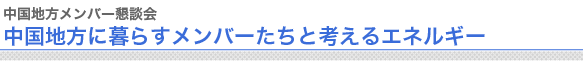 中国地方メンバー懇談会
中国地方に暮らすメンバーたちと考えるエネルギー

