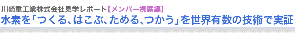 川崎重工業株式会社見学レポート【メンバー視察編】
水素を「つくる、はこぶ、ためる、つかう」を世界有数の技術で実証

