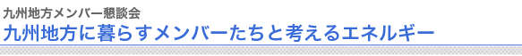 九州地方メンバー懇談会
九州地方に暮らすメンバーたちと考えるエネルギー

