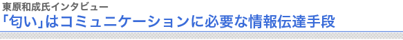 東原和成氏インタビュー
「匂い」はコミュニケーションに必要な情報伝達手段

