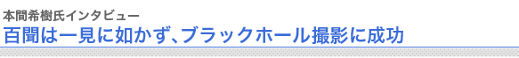 本間希樹氏インタビュー
百聞は一見に如かず、ブラックホール撮影に成功

