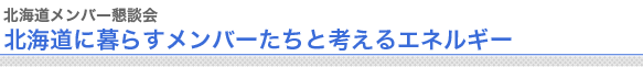 北海道メンバー懇談会
北海道に暮らすメンバーたちと考えるエネルギー


