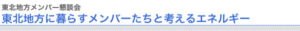 東北地方メンバー懇談会
東北地方に暮らすメンバーたちと考えるエネルギー


