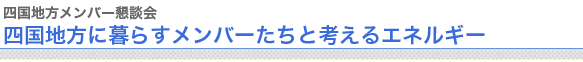 四国地方メンバー懇談会
四国地方に暮らすメンバーたちと考えるエネルギー


