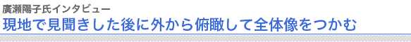 廣瀬陽子氏インタビュー
“現地で見聞きした後に外から俯瞰して全体像をつかむ


